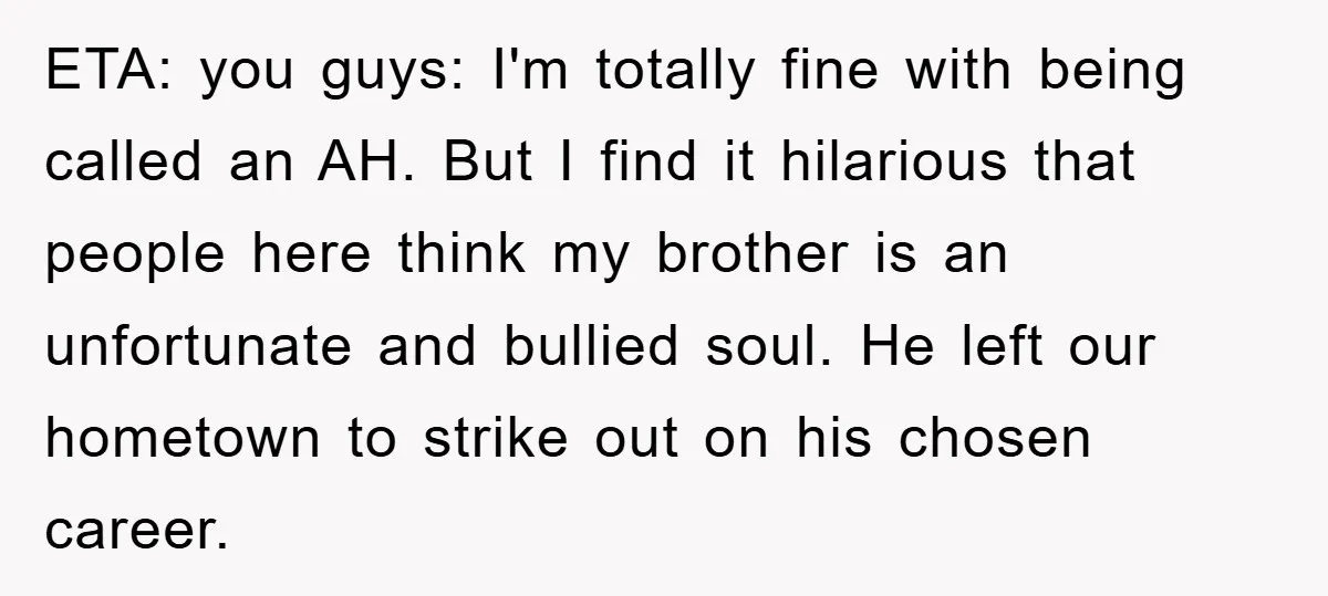 ETA: you guys: I'm totally fine with being called an AH. But I find it hilarious that people here think my brother is an unfortunate and bullied soul. He left...