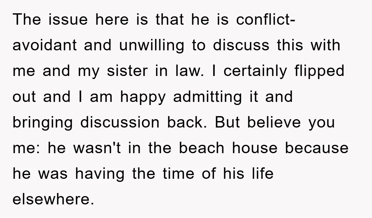 The issue here is that he is conflict-avoidant and unwilling to discuss this with me and my sister in law. I certainly flipped out and I am happy admitting it...