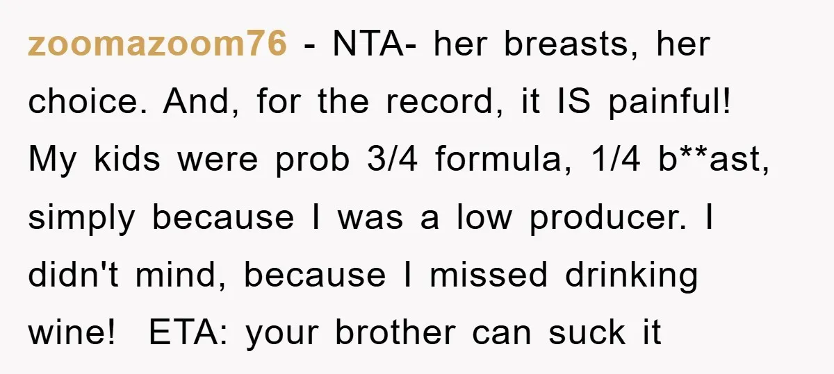 zoomazoom76 − NTA- her breasts, her choice. And, for the record, it IS painful! My kids were prob 3/4 formula, 1/4 b**ast, simply because I was a low producer. I...