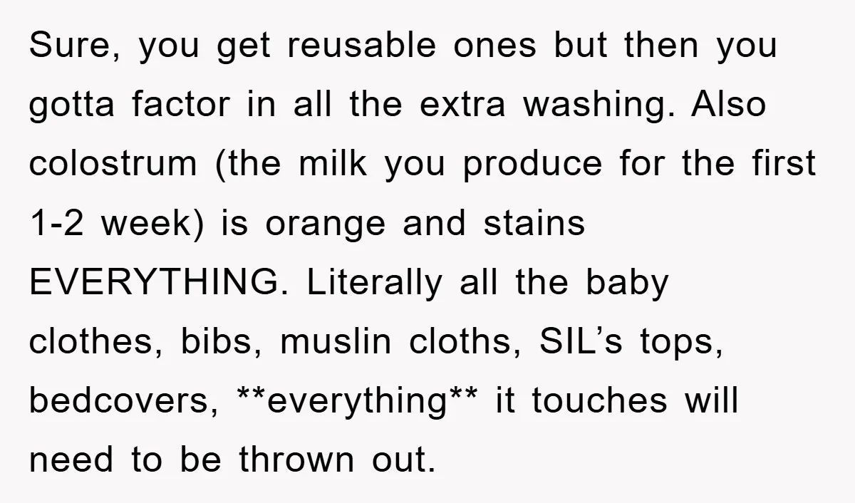 Sure, you get reusable ones but then you gotta factor in all the extra washing. Also colostrum (the milk you produce for the first 1-2 week) is orange and stains...