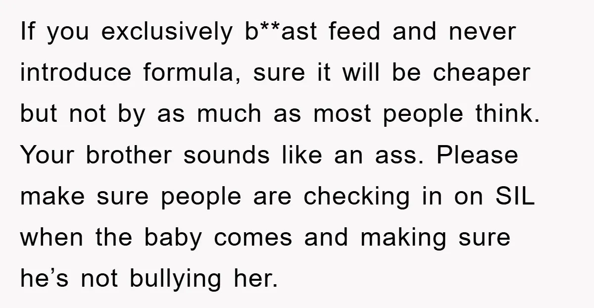 If you exclusively b**ast feed and never introduce formula, sure it will be cheaper but not by as much as most people think. Your brother sounds like an ass. Please...