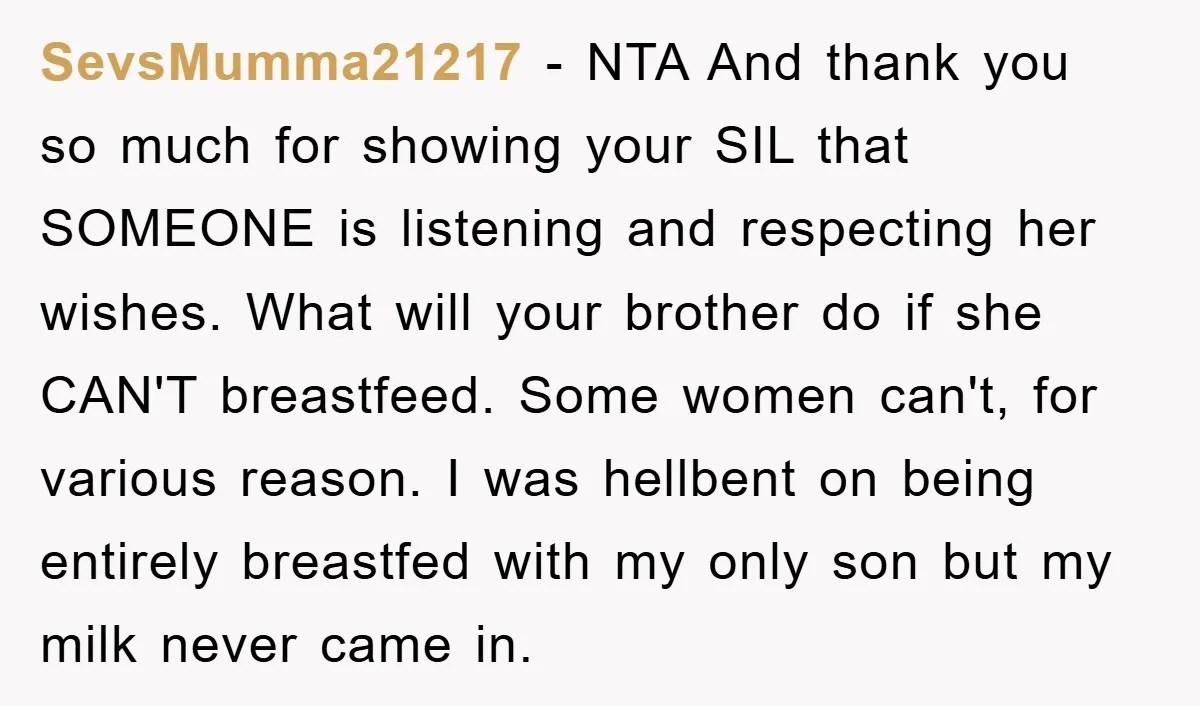 SevsMumma21217 − NTA And thank you so much for showing your SIL that SOMEONE is listening and respecting her wishes. What will your brother do if she CAN'T breastfeed. Some...