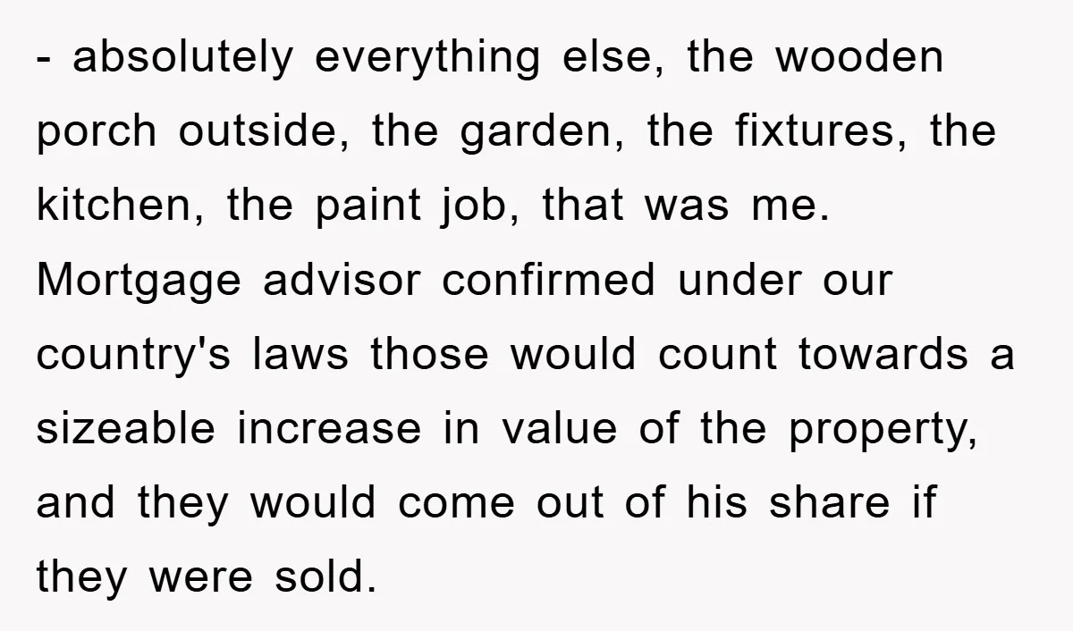 - absolutely everything else, the wooden porch outside, the garden, the fixtures, the kitchen, the paint job, that was me. Mortgage advisor confirmed under our country's laws those would count...