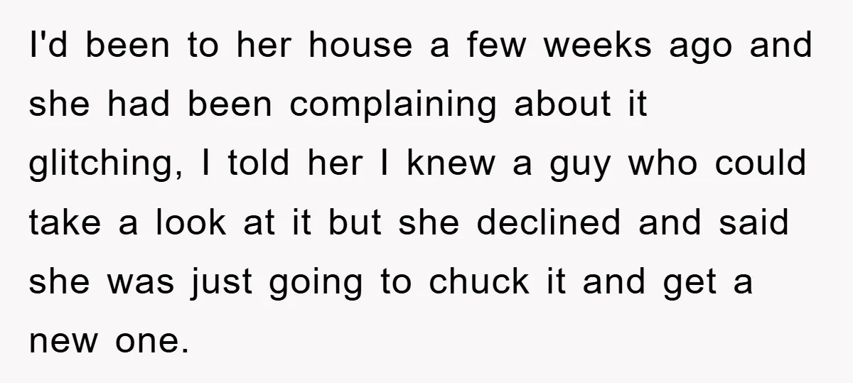 I'd been to her house a few weeks ago and she had been complaining about it glitching, I told her I knew a guy who could take a look at...