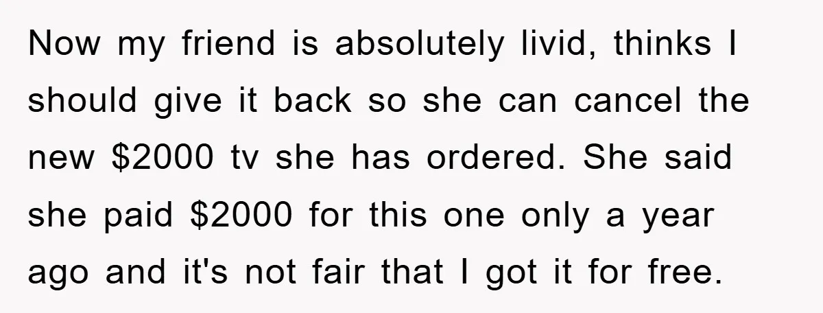Now my friend is absolutely livid, thinks I should give it back so she can cancel the new $2000 tv she has ordered. She said she paid $2000 for this...