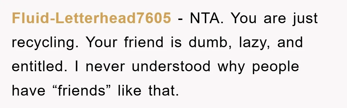 Fluid-Letterhead7605 - NTA. You are just recycling. Your friend is dumb, lazy, and entitled. I never understood why people have “friends” like that.