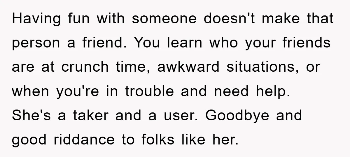 Having fun with someone doesn't make that person a friend. You learn who your friends are at crunch time, awkward situations, or when you're in trouble and need help. She's...