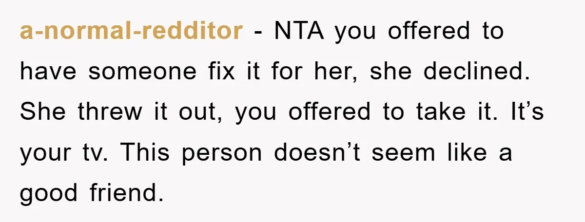 a-normal-redditor - NTA you offered to have someone fix it for her, she declined. She threw it out, you offered to take it. It’s your tv. This person doesn’t seem...