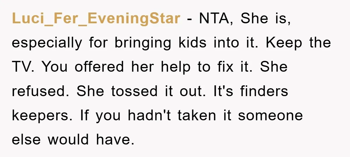 Luci_Fer_EveningStar - NTA, She is, especially for bringing kids into it. Keep the TV. You offered her help to fix it. She refused. She tossed it out. It's finders keepers....