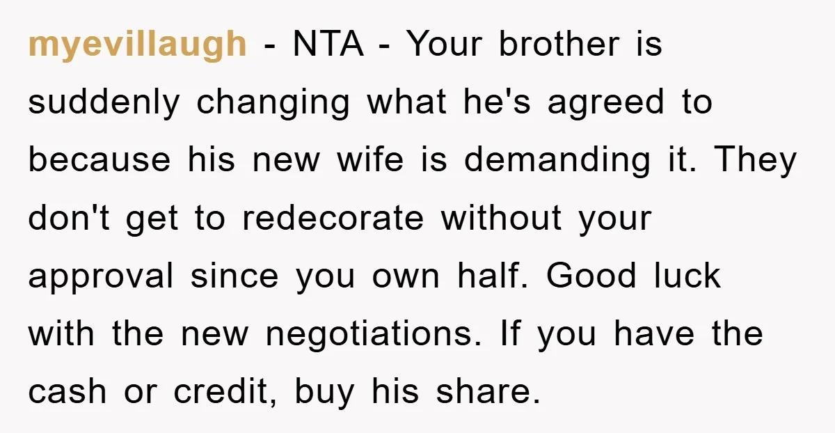myevillaugh − NTA - Your brother is suddenly changing what he's agreed to because his new wife is demanding it. They don't get to redecorate without your approval since you...