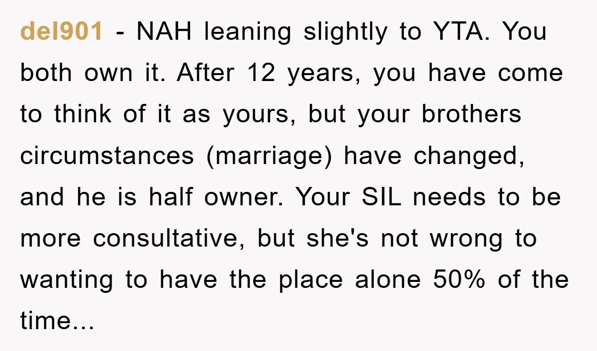 del901 − NAH leaning slightly to YTA. You both own it. After 12 years, you have come to think of it as yours, but your brothers circumstances (marriage) have changed,...