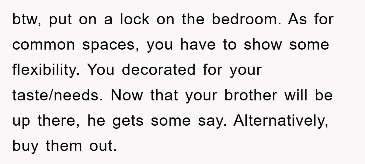 btw, put on a lock on the bedroom. As for common spaces, you have to show some flexibility. You decorated for your taste/needs. Now that your brother will be up...