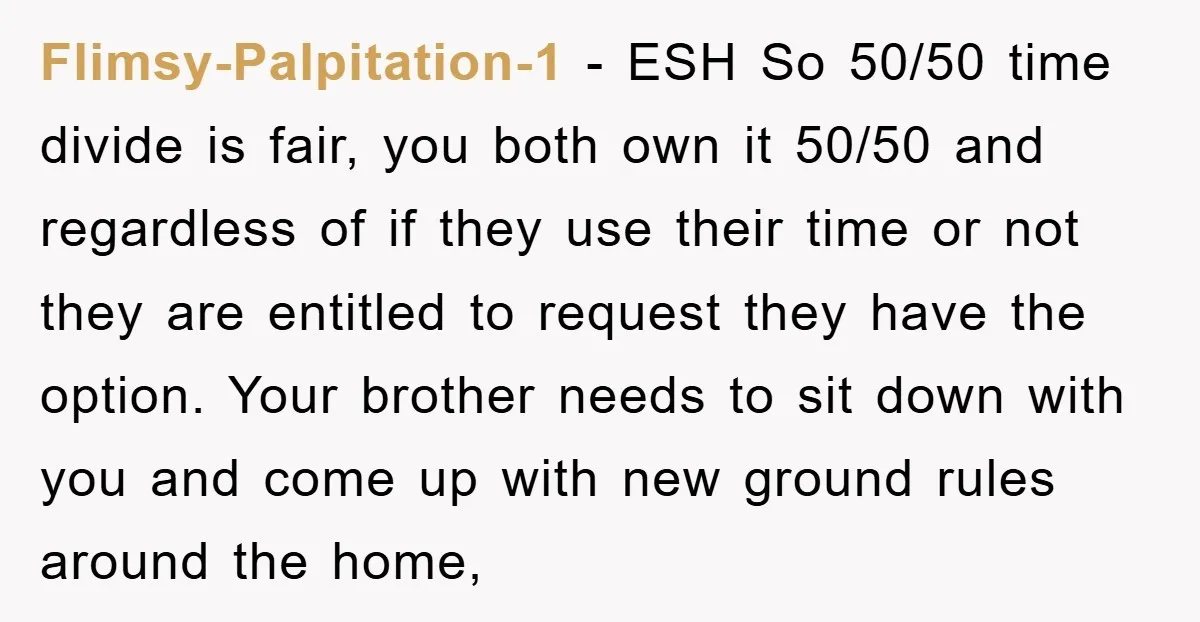Flimsy-Palpitation-1 − ESH So 50/50 time divide is fair, you both own it 50/50 and regardless of if they use their time or not they are entitled to request they...