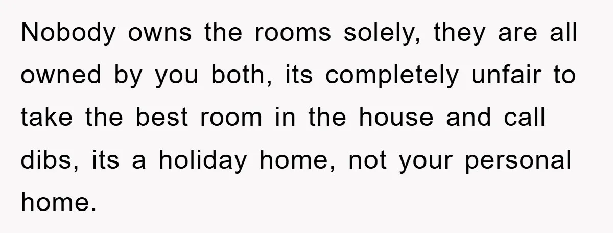 Nobody owns the rooms solely, they are all owned by you both, its completely unfair to take the best room in the house and call dibs, its a holiday home,...