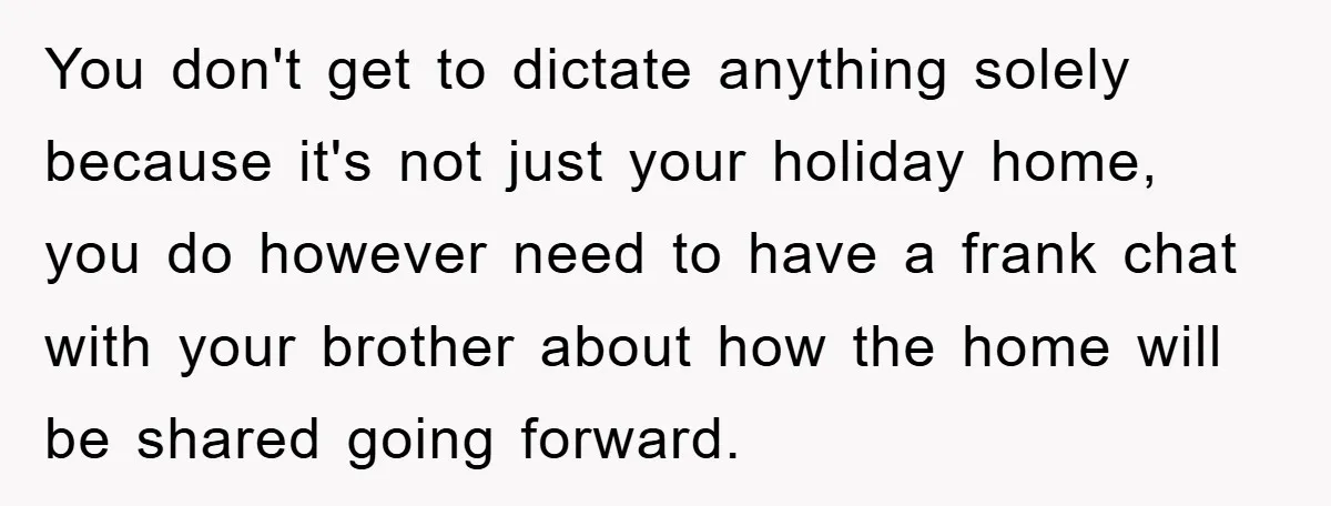 You don't get to dictate anything solely because it's not just your holiday home, you do however need to have a frank chat with your brother about how the home...