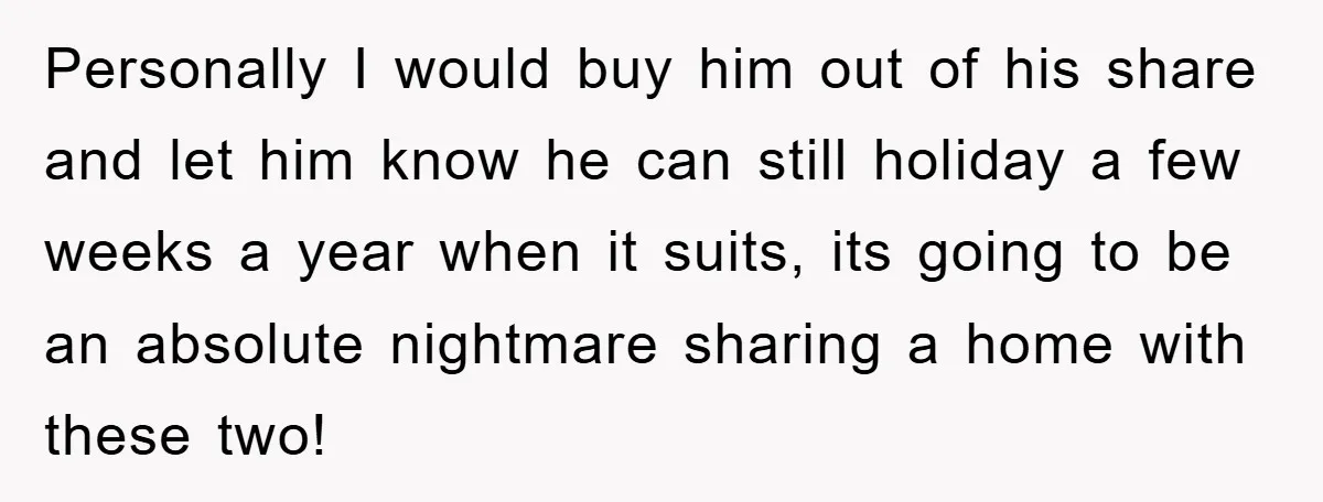 Personally I would buy him out of his share and let him know he can still holiday a few weeks a year when it suits, its going to be an...