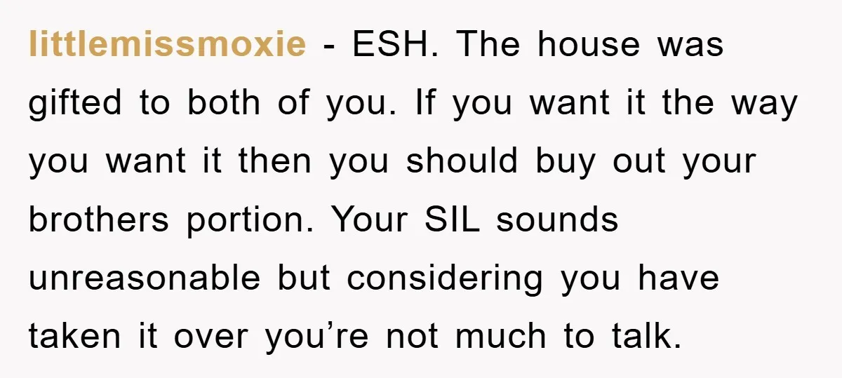 littlemissmoxie − ESH. The house was gifted to both of you. If you want it the way you want it then you should buy out your brothers portion. Your SIL...