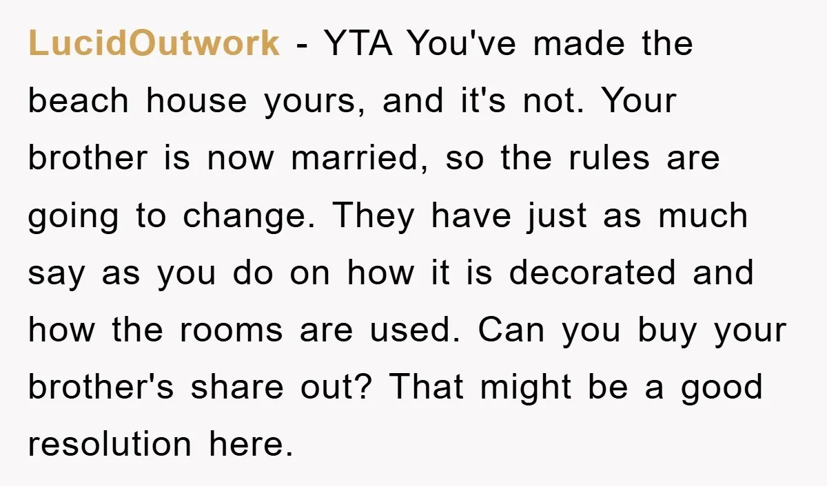 LucidOutwork − YTA You've made the beach house yours, and it's not. Your brother is now married, so the rules are going to change. They have just as much say...