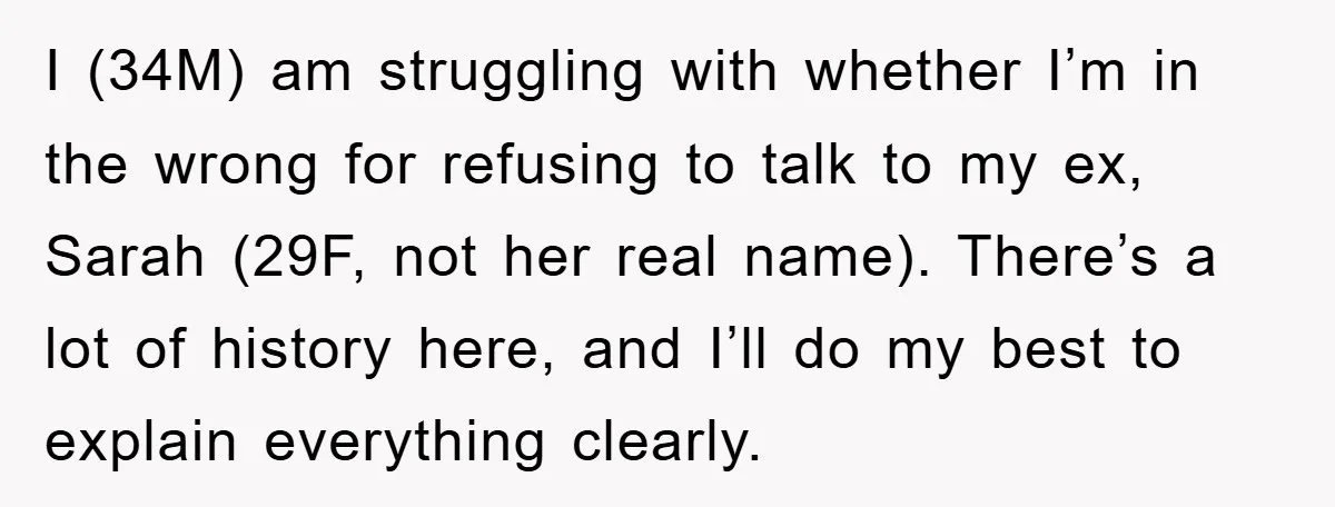 I (34M) am struggling with whether I’m in the wrong for refusing to talk to my ex, Sarah (29F, not her real name). There’s a lot of history here, and...