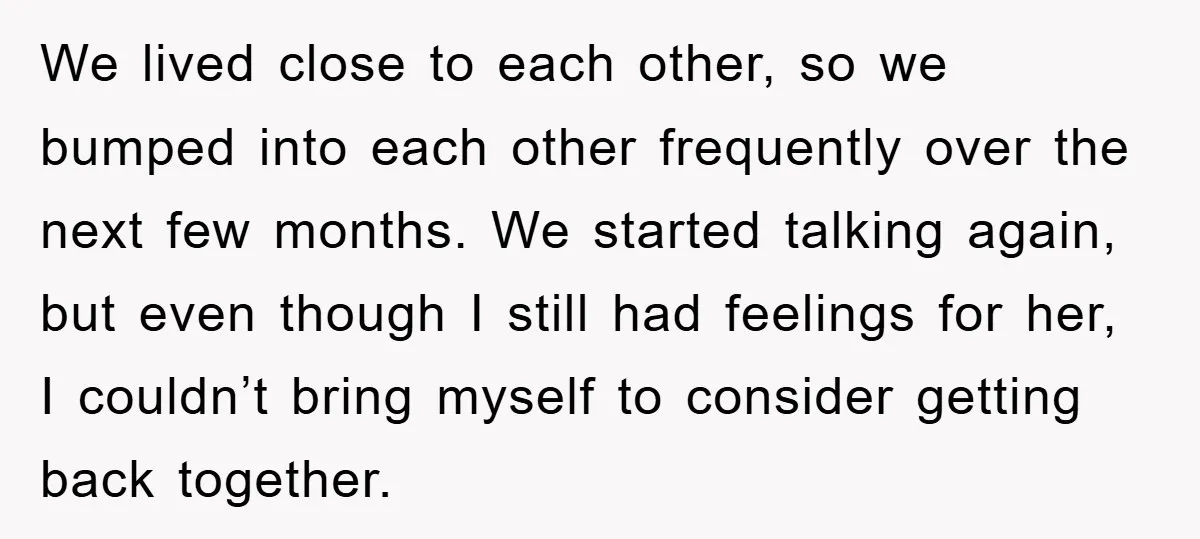 We lived close to each other, so we bumped into each other frequently over the next few months. We started talking again, but even though I still had feelings for...
