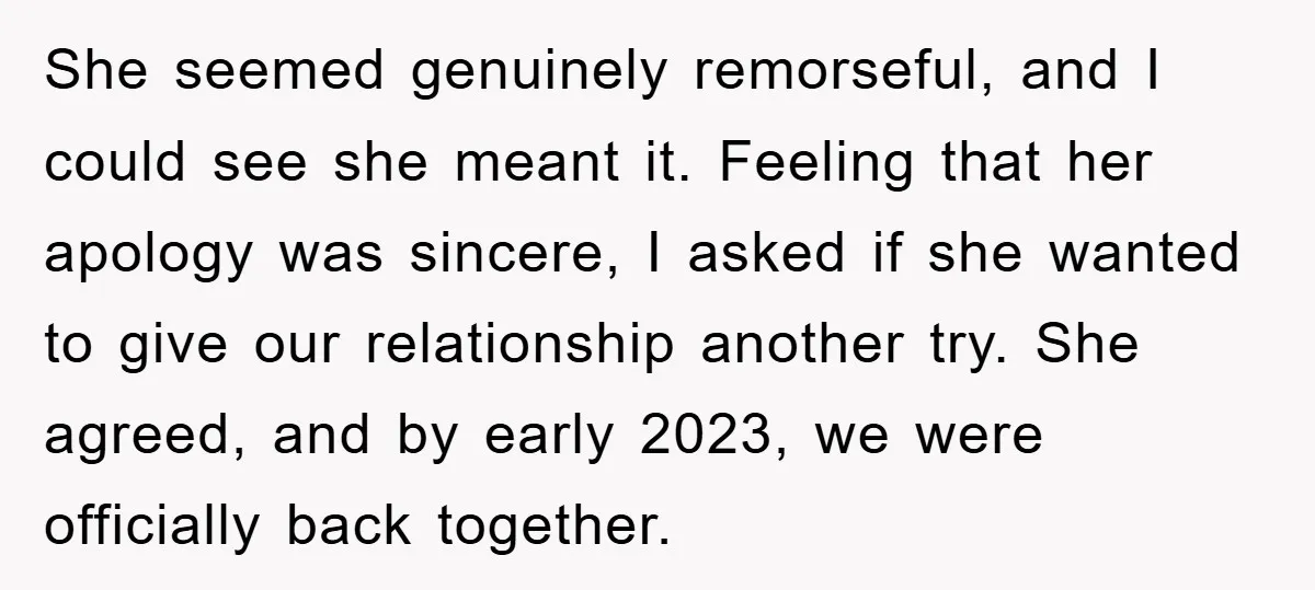 She seemed genuinely remorseful, and I could see she meant it. Feeling that her apology was sincere, I asked if she wanted to give our relationship another try. She agreed,...