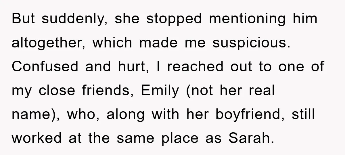 But suddenly, she stopped mentioning him altogether, which made me suspicious. Confused and hurt, I reached out to one of my close friends, Emily (not her real name), who, along...