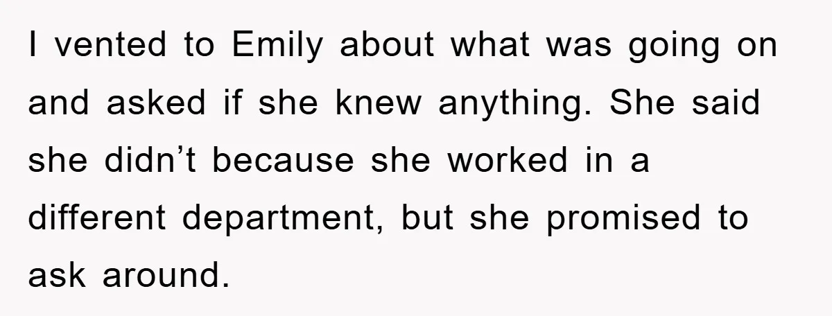 I vented to Emily about what was going on and asked if she knew anything. She said she didn’t because she worked in a different department, but she promised to...