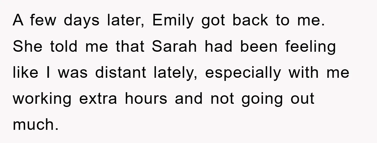 A few days later, Emily got back to me. She told me that Sarah had been feeling like I was distant lately, especially with me working extra hours and not...