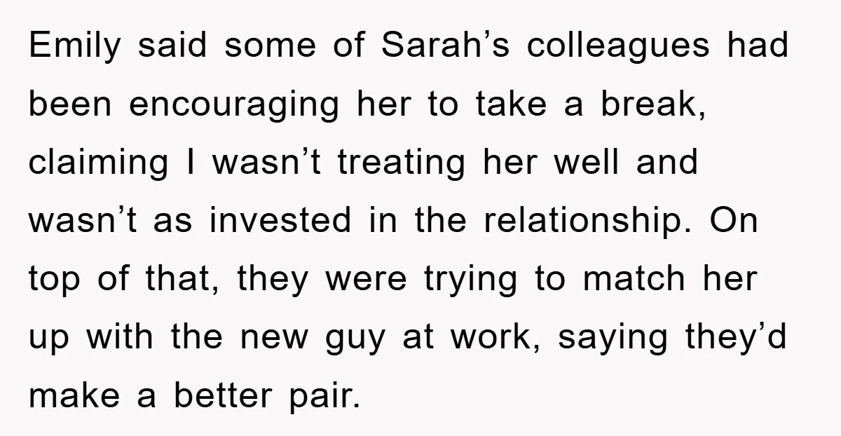 Emily said some of Sarah’s colleagues had been encouraging her to take a break, claiming I wasn’t treating her well and wasn’t as invested in the relationship. On top of...