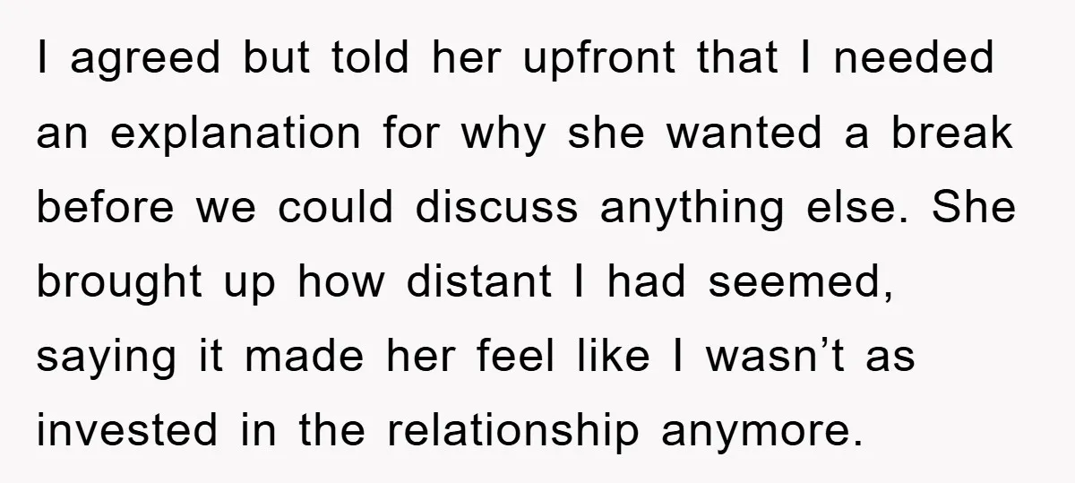 I agreed but told her upfront that I needed an explanation for why she wanted a break before we could discuss anything else. She brought up how distant I had...