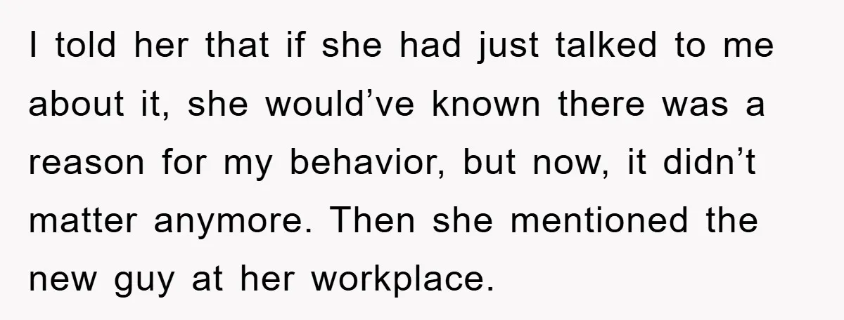 I told her that if she had just talked to me about it, she would’ve known there was a reason for my behavior, but now, it didn’t matter anymore. Then...