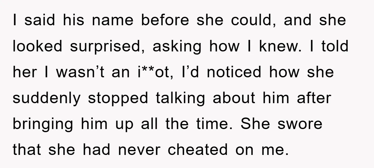 I said his name before she could, and she looked surprised, asking how I knew. I told her I wasn’t an i**ot, I’d noticed how she suddenly stopped talking about...