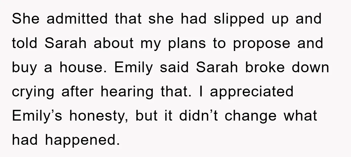 She admitted that she had slipped up and told Sarah about my plans to propose and buy a house. Emily said Sarah broke down crying after hearing that. I appreciated...