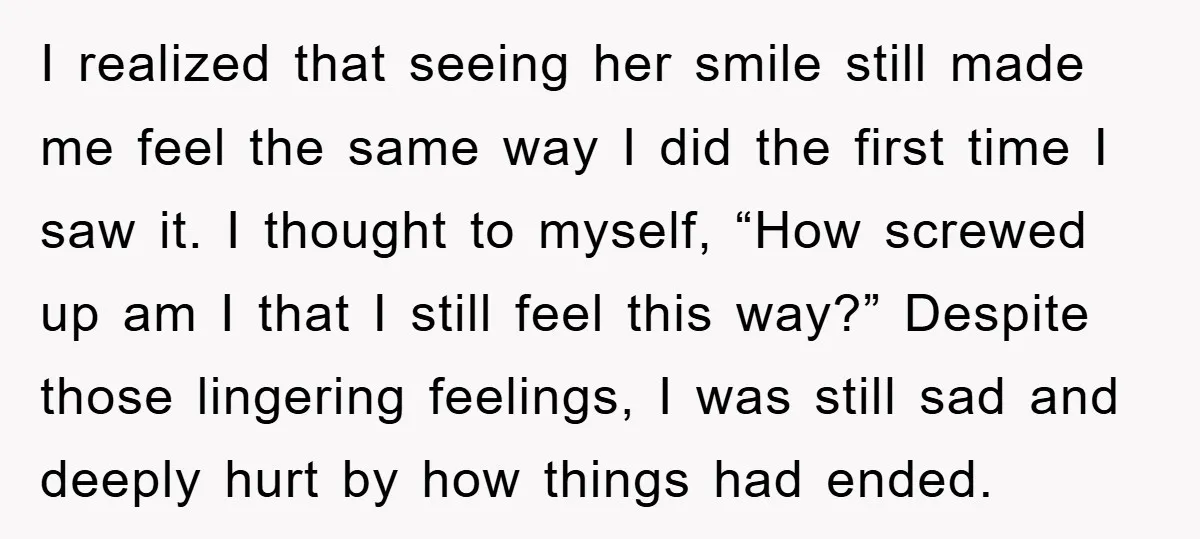 I realized that seeing her smile still made me feel the same way I did the first time I saw it. I thought to myself, “How screwed up am I...
