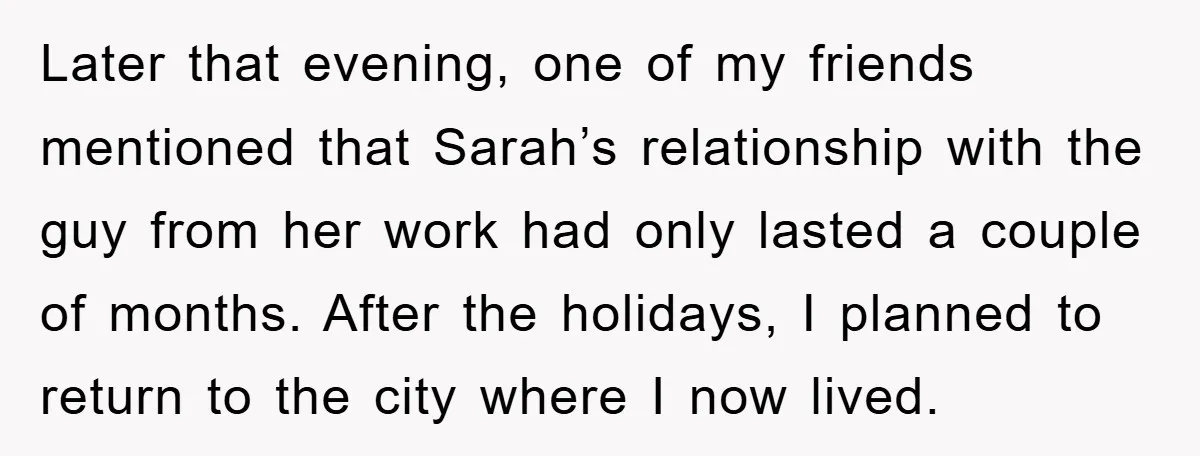 Later that evening, one of my friends mentioned that Sarah’s relationship with the guy from her work had only lasted a couple of months. After the holidays, I planned to...