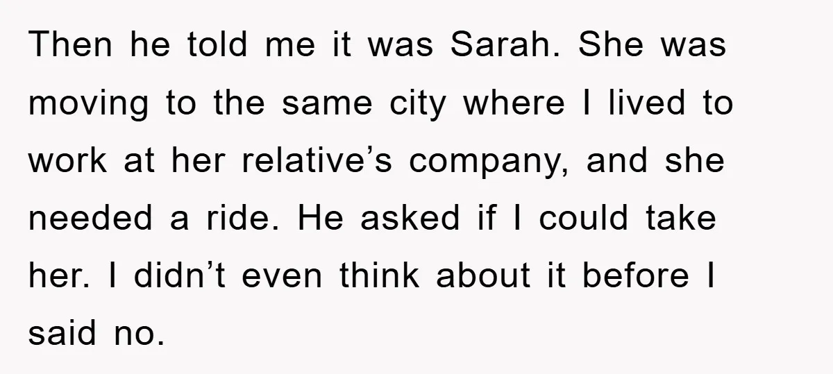 Then he told me it was Sarah. She was moving to the same city where I lived to work at her relative’s company, and she needed a ride. He asked...