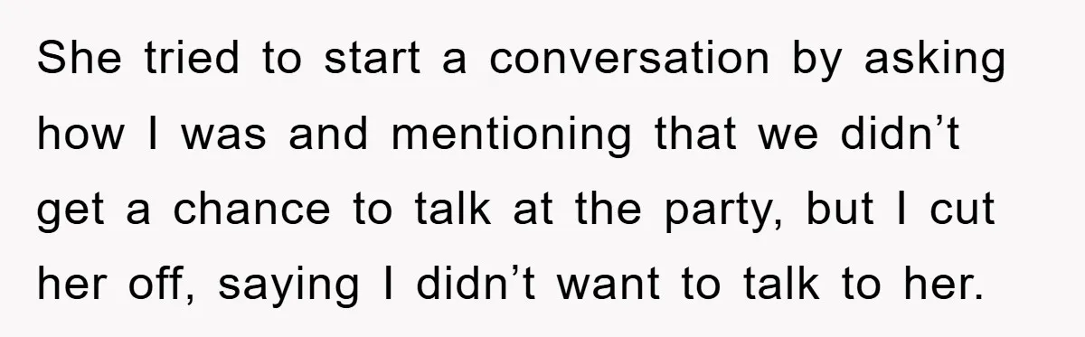 She tried to start a conversation by asking how I was and mentioning that we didn’t get a chance to talk at the party, but I cut her off, saying...
