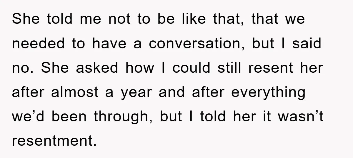 She told me not to be like that, that we needed to have a conversation, but I said no. She asked how I could still resent her after almost a...