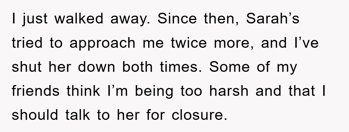 I just walked away. Since then, Sarah’s tried to approach me twice more, and I’ve shut her down both times. Some of my friends think I’m being too harsh and...
