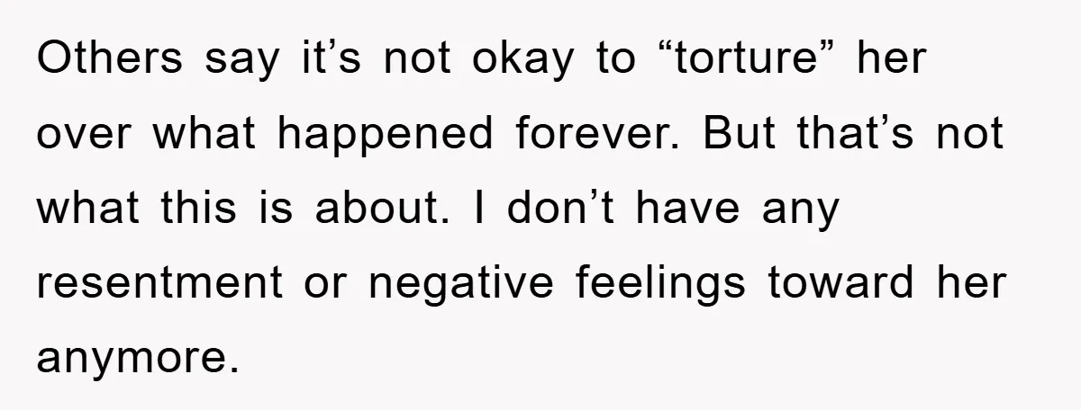 Others say it’s not okay to “torture” her over what happened forever. But that’s not what this is about. I don’t have any resentment or negative feelings toward her anymore.
