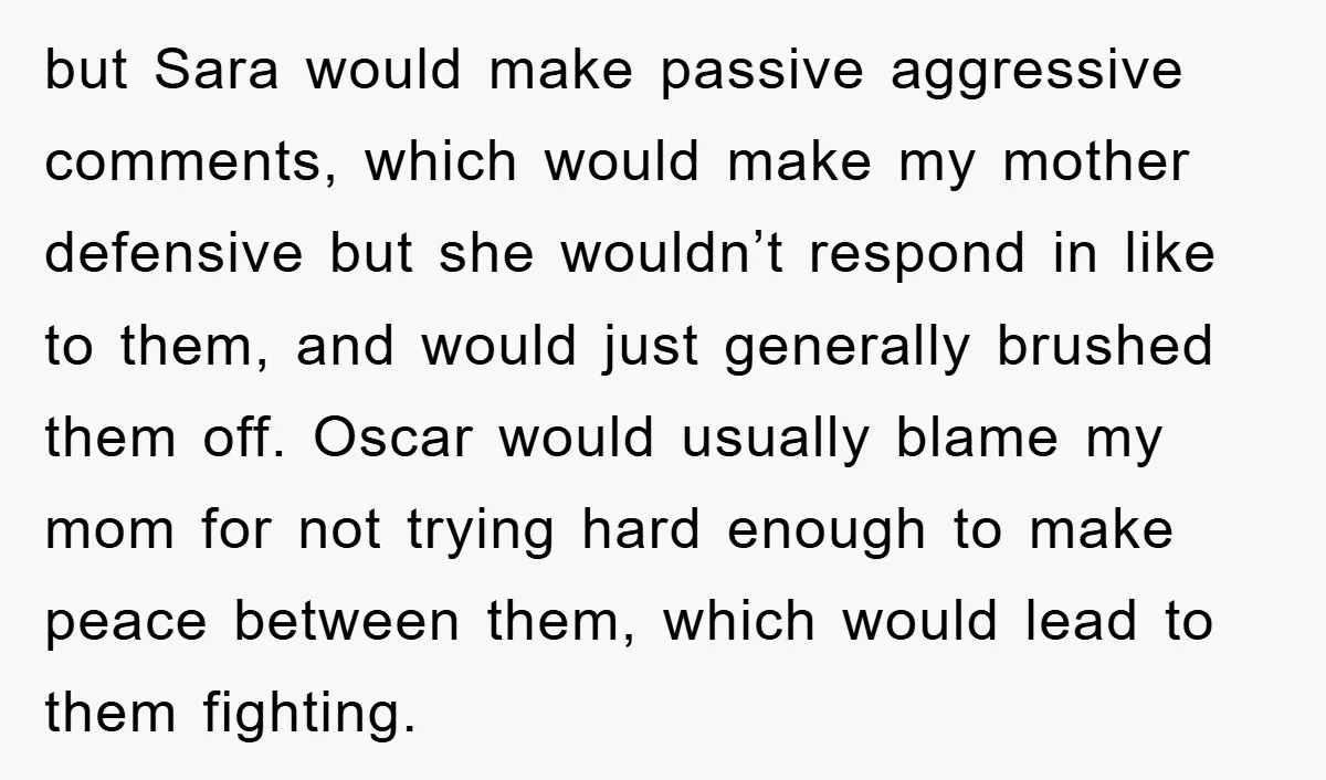 but Sara would make passive aggressive comments, which would make my mother defensive but she wouldn’t respond in like to them, and would just generally brushed them off. Oscar would...