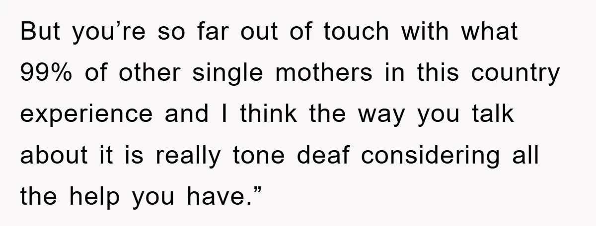 But you’re so far out of touch with what 99% of other single mothers in this country experience and I think the way you talk about it is really tone...