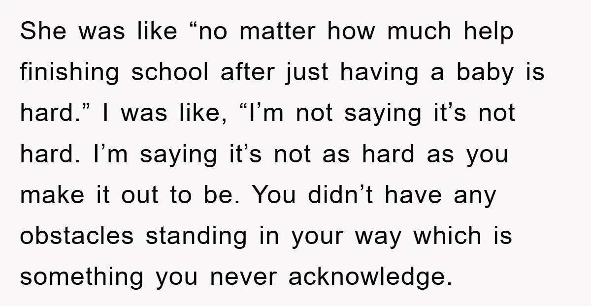 She was like “no matter how much help finishing school after just having a baby is hard.” I was like, “I’m not saying it’s not hard. I’m saying it’s not...