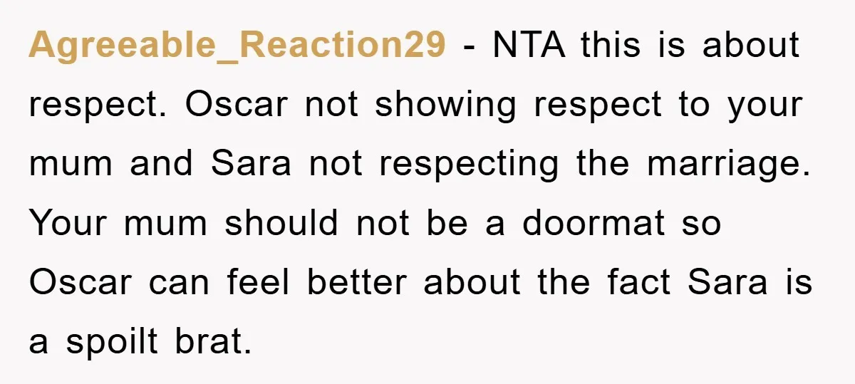 Agreeable_Reaction29 − NTA this is about respect. Oscar not showing respect to your mum and Sara not respecting the marriage. Your mum should not be a doormat so Oscar can...