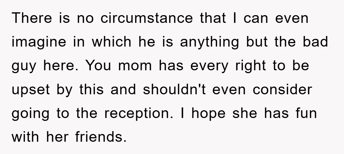 There is no circumstance that I can even imagine in which he is anything but the bad guy here. You mom has every right to be upset by this and...