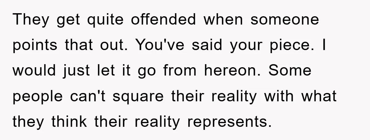 They get quite offended when someone points that out. You've said your piece. I would just let it go from hereon. Some people can't square their reality with what they...