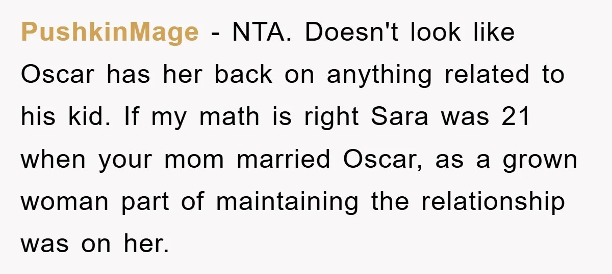 PushkinMage − NTA. Doesn't look like Oscar has her back on anything related to his kid. If my math is right Sara was 21 when your mom married Oscar, as...