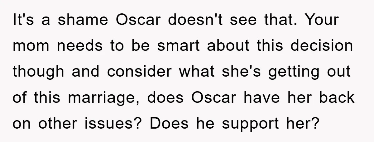 It's a shame Oscar doesn't see that. Your mom needs to be smart about this decision though and consider what she's getting out of this marriage, does Oscar have her...
