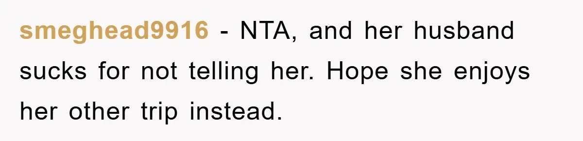 smeghead9916 − NTA, and her husband sucks for not telling her. Hope she enjoys her other trip instead.