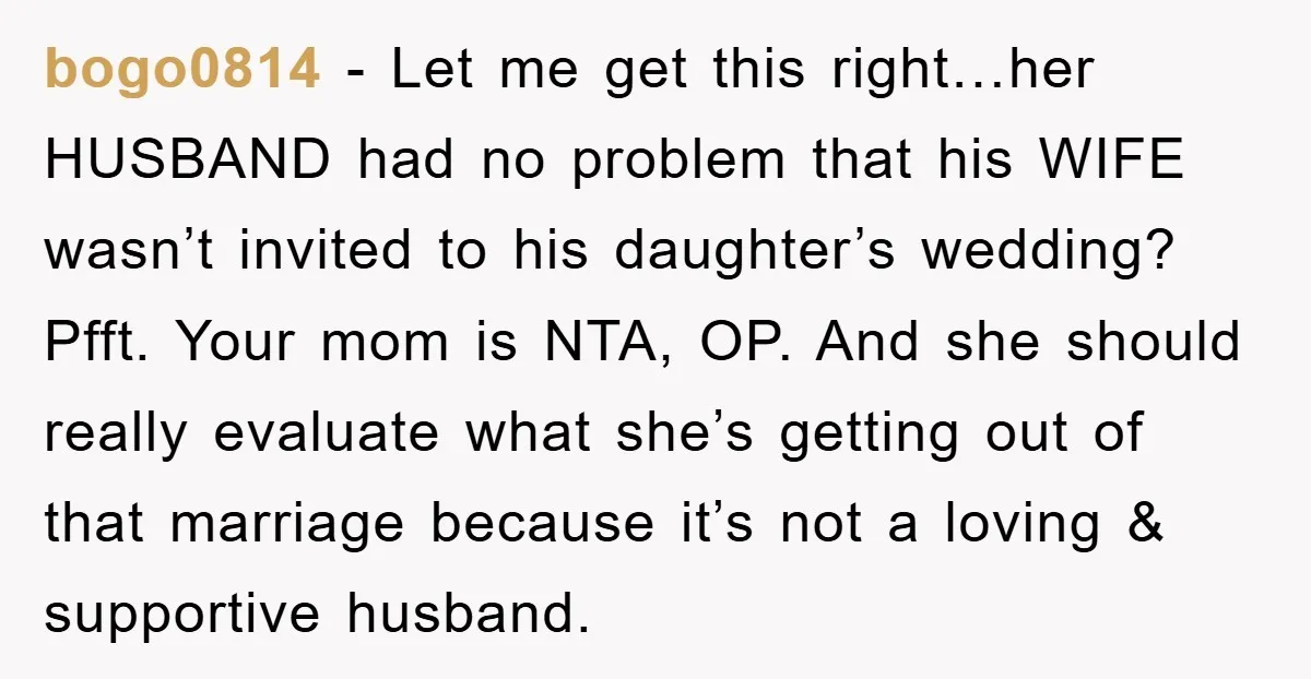 bogo0814 − Let me get this right…her HUSBAND had no problem that his WIFE wasn’t invited to his daughter’s wedding? Pfft. Your mom is NTA, OP. And she should really...